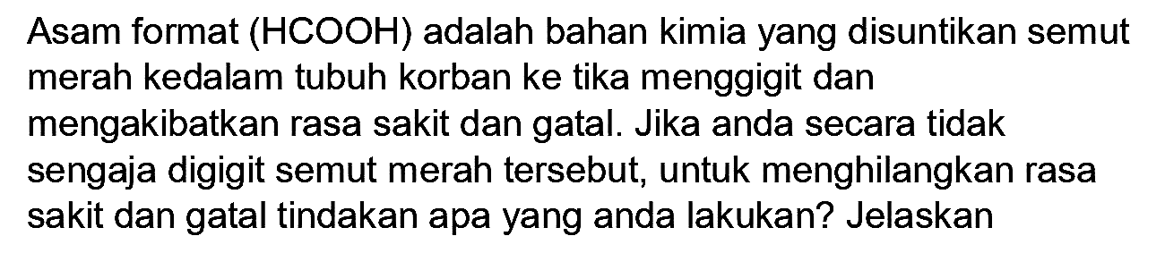 Asam format (HCOOH) adalah bahan kimia yang disuntikan semut merah kedalam tubuh korban ke tika menggigit dan mengakibatkan rasa sakit dan gatal. Jika anda secara tidak sengaja digigit semut merah tersebut, untuk menghilangkan rasa sakit dan gatal tindakan apa yang anda lakukan? Jelaskan