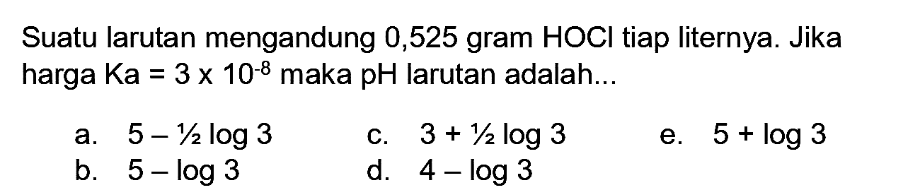 Suatu larutan mengandung 0,525 gram HOCl tiap liternya. Jika harga  Ka=3 x 10^(-8)  maka pH larutan adalah...
a.  5-1 / 2 log 3 
C.  3+1 / 2 log 3 
e.  5+log 3 
b.  5-log 3 
d.  4-log 3 