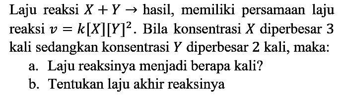 Laju reaksi  X+Y ->  hasil, memiliki persamaan laju reaksi  v=k[X][Y]^(2) . Bila konsentrasi  X  diperbesar 3 kali sedangkan konsentrasi  Y  diperbesar 2 kali, maka:
a. Laju reaksinya menjadi berapa kali?
b. Tentukan laju akhir reaksinya