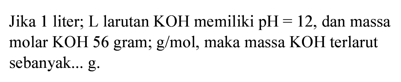 Jika 1 liter; L larutan  KOH  memiliki  pH=12 , dan massa molar KOH 56 gram; g/mol, maka massa  KOH  terlarut sebanyak... g.