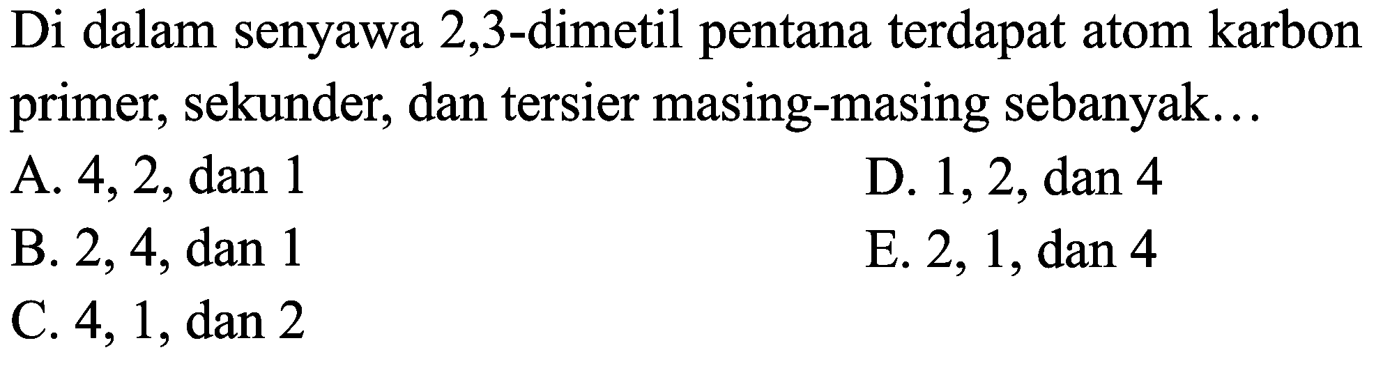 Di dalam senyawa 2,3 -dimetil pentana terdapat atom karbon primer, sekunder, dan tersier masing-masing sebanyak...
A. 4,2 , dan 1
D. 1, 2, dan 4
B. 2,4 , dan 1
E. 2,1 , dan 4
C.  4,1, dan 2 