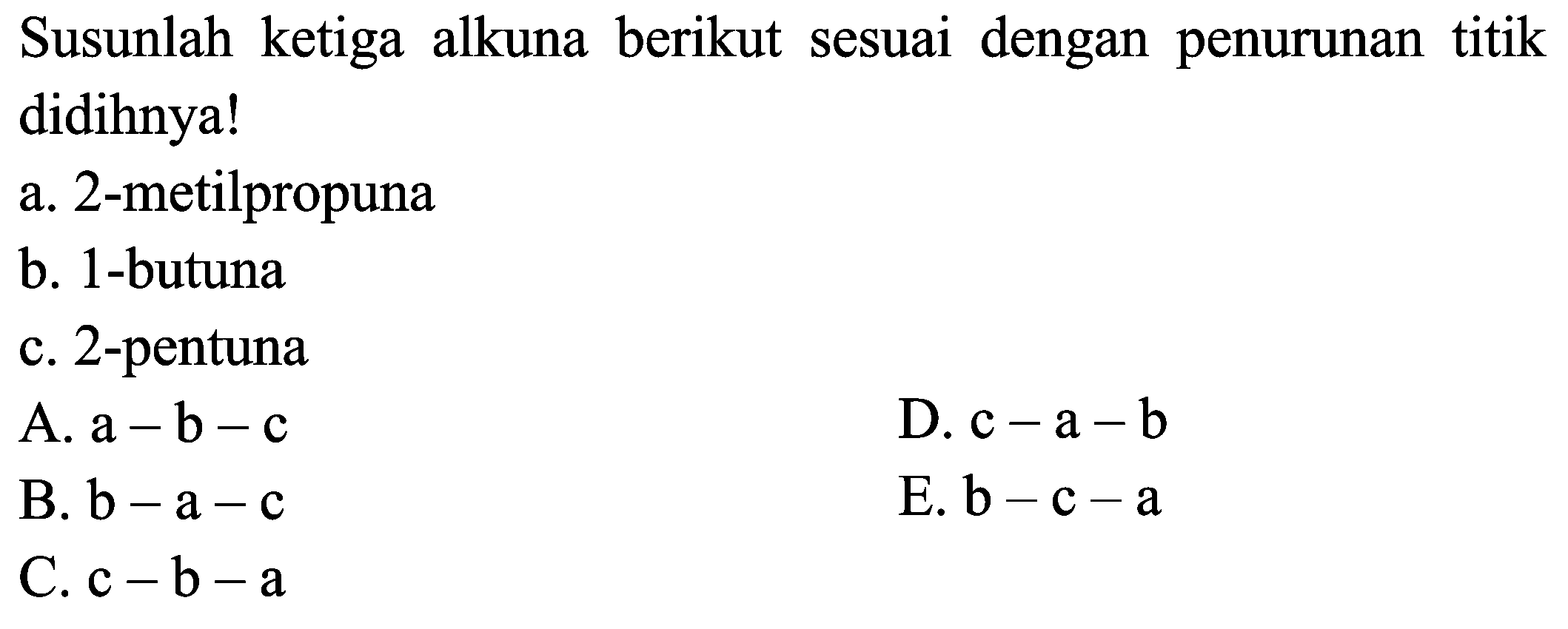 Susunlah ketiga alkuna berikut sesuai dengan penurunan titik didihnya!
a. 2-metilpropuna
b. 1-butuna
c. 2 -pentuna
A.  a-b-c 
D.  c-a-b 
B.  b-a-c 
E.  b-c-a 
C.  c-b-a 