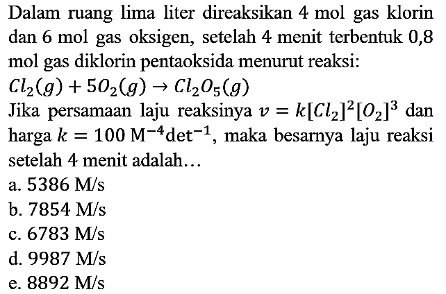 Dalam ruang lima liter direaksikan  4 mol  gas klorin dan  6 mol  gas oksigen, setelah 4 menit terbentuk 0,8 mol gas diklorin pentaoksida menurut reaksi:  C l2(g)+5 O2(g) -> Cl2 O_(5)(g) 
Jika persamaan laju reaksinya  v=k[Cl2]^(2)[O2]^(3)  dan harga  k=100 M^(-4) det^(-1) , maka besarnya laju reaksi setelah 4 menit adalah...
