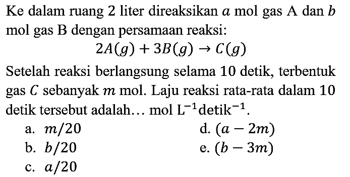 Ke dalam ruang 2 liter direaksikan  a  mol gas A dan  b  mol gas  B  dengan persamaan reaksi:

2 A(g)+3 B(g) -> C(g)

Setelah reaksi berlangsung selama 10 detik, terbentuk gas  C  sebanyak  m  mol. Laju reaksi rata-rata dalam 10 detik tersebut adalah... mol L  L^(-1)  detik  ^(-1) .
