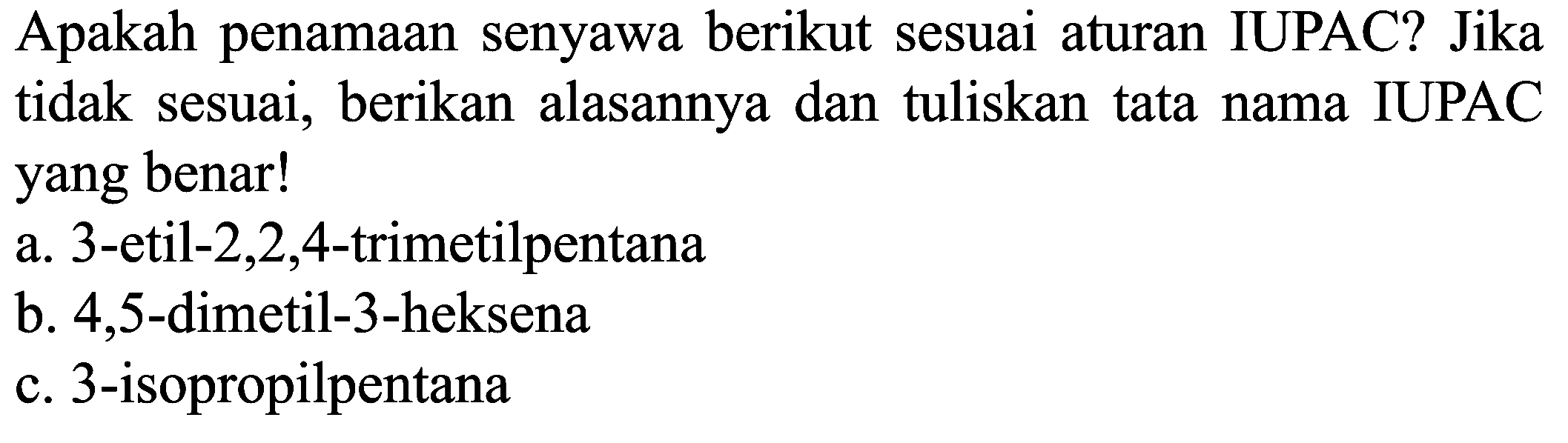 Apakah penamaan senyawa berikut sesuai aturan IUPAC? Jika tidak sesuai, berikan alasannya dan tuliskan tata nama IUPAC yang benar!
a. 3 -etil-  2,2,4 -trimetilpentana
b. 4,5 -dimetil-3-heksena
c. 3 -isopropilpentana