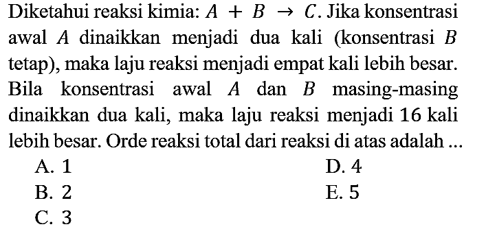 Diketahui reaksi kimia:  A+B -> C . Jika konsentrasi awal  A  dinaikkan menjadi dua kali (konsentrasi  B  tetap), maka laju reaksi menjadi empat kali lebih besar. Bila konsentrasi awal  A  dan  B  masing-masing dinaikkan dua kali, maka laju reaksi menjadi 16 kali lebih besar. Orde reaksi total dari reaksi di atas adalah ...
