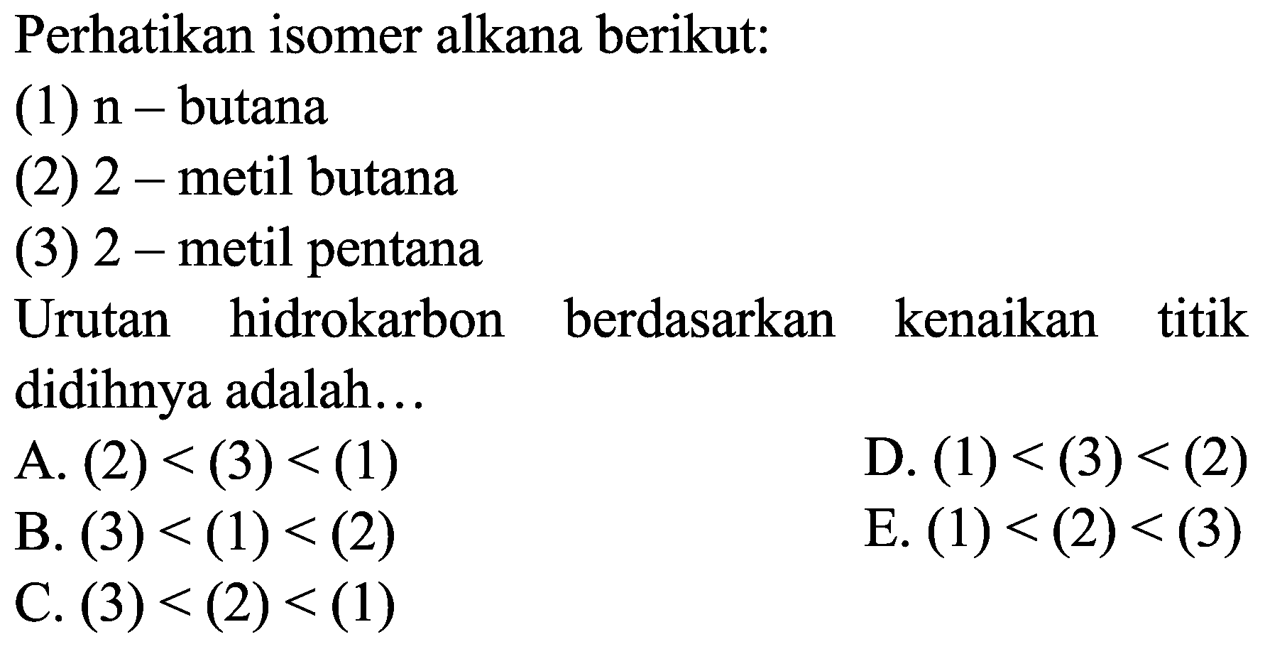 Perhatikan isomer alkana berikut:
(1)  n-  butana
(2) 2 - metil butana
(3) 2 - metil pentana
Urutan hidrokarbon berdasarkan kenaikan titik didihnya adalah...
A.  (2)<(3)<(1) 
D.  (1)<(3)<(2) 
B.  (3)<(1)<(2) 
E.  (1)<(2)<(3) 
C.  (3)<(2)<(1) 