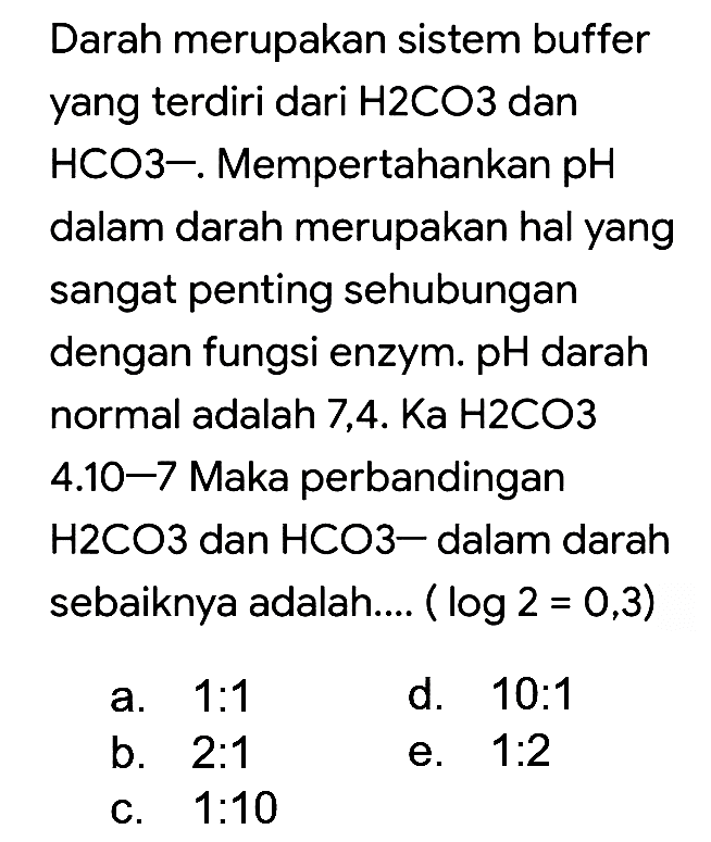 Darah merupakan sistem buffer yang terdiri dari  H 2 CO 3  dan HCO3-. Mempertahankan pH dalam darah merupakan hal yang sangat penting sehubungan dengan fungsi enzym. pH darah normal adalah  7,4 . Ka H 2 CO 3  4.10-7 Maka perbandingan H2CO3 dan HCO3- dalam darah sebaiknya adalah....  (log 2=0,3) 
a. 1:1
d.  10: 1 
b.  2: 1 
e.  1: 2 
c.  1: 10 