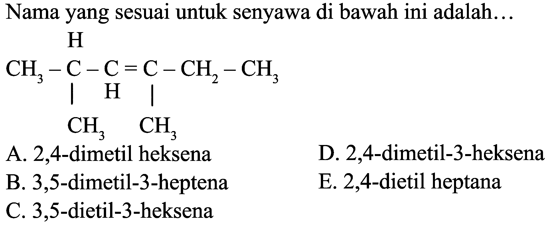 Nama yang sesuai untuk senyawa di bawah ini adalah...
H CH3 C C C CH2 CH3 CH3 CH3
A. 2,4-dimetil heksena
D. 2,4-dimetil-3-heksena
B. 3,5-dimetil-3-heptena
E. 2,4-dietil heptana
C. 3,5-dietil-3-heksena