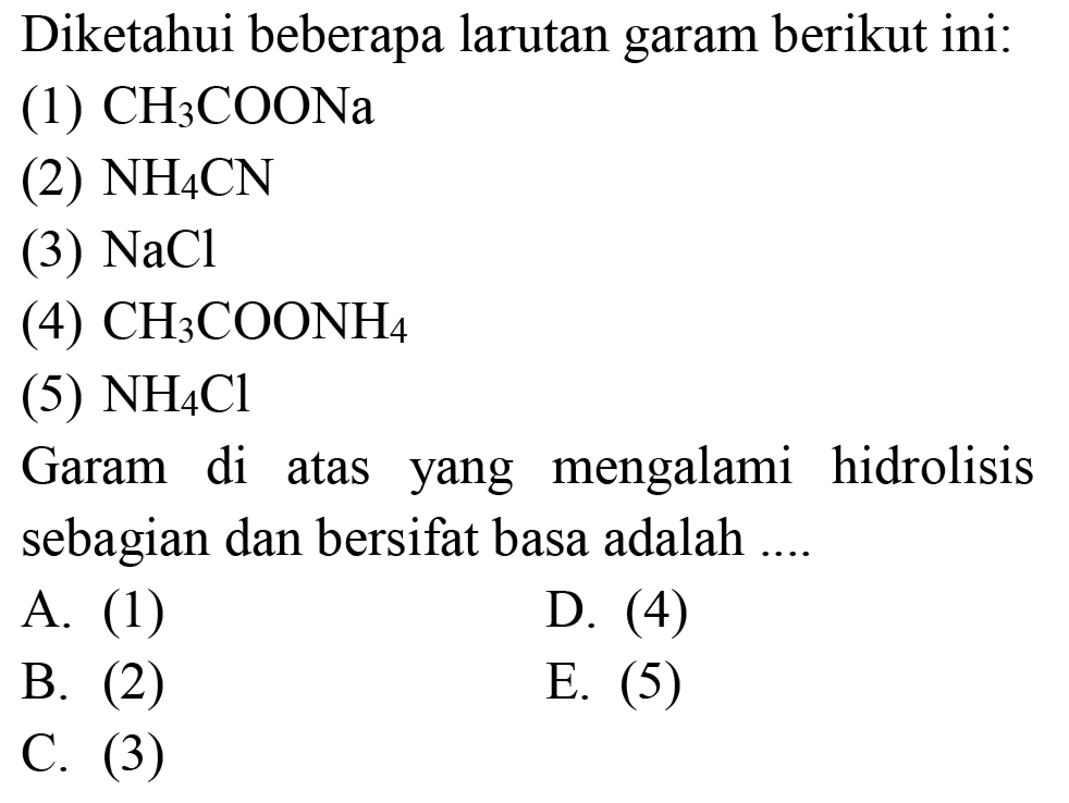 Diketahui beberapa larutan garam berikut ini:
(1)  CH_(3) COONa 
(2)  NH_(4) CN 
(3)  NaCl 
(4)  CH_(3) COONH_(4) 
(5)  NH_(4) Cl 
Garam di atas yang mengalami hidrolisis sebagian dan bersifat basa adalah ....
A. (1)
D. (4)
B. (2)
E.  (5) 
C. (3)