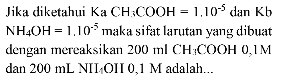 Jika diketahui  Ka  CH_(3) COOH=1.10^(-5)  dan  Kb   NH_(4) OH=1.10^(-5)  maka sifat larutan yang dibuat dengan mereaksikan  200 ml CH{ )_(3) COOH 0,1 M  dan  200 ~mL NH_(4) OH  0,1 M  adalah...