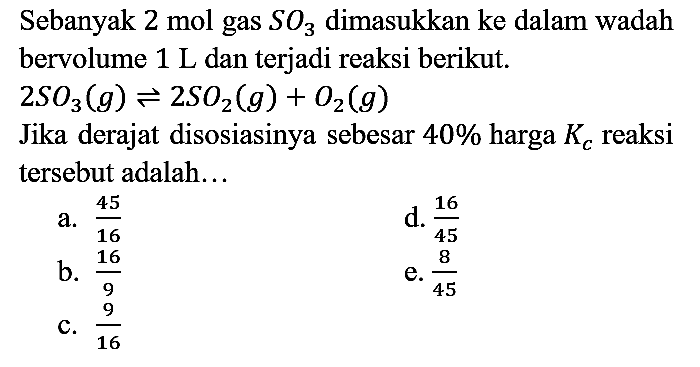 Sebanyak 2 mol gas SO3 dimasukkan ke dalam wadah bervolume 1 L dan terjadi reaksi berikut. 2SO3 (g) <=> 2SO2 (g) + O2 (g) Jika derajat disosiasinya sebesar 40% harga Kc reaksi tersebut adalah...