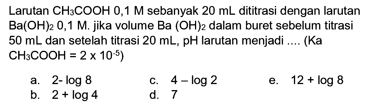 Larutan  CH_(3) COOH 0,1 M  sebanyak  20 ~mL  dititrasi dengan larutan  Ba(OH)_(2) 0,1 M . jika volume  Ba(OH)_(2)  dalam buret sebelum titrasi  50 ~mL  dan setelah titrasi  20 ~mL, pH  larutan menjadi .... (Ka  CH_(3) COOH=2 x 10^(-5)  )
a.  2-log 8 
c.  4-log 2 
e.  12+log 8 
b.  2+log 4 
d. 7