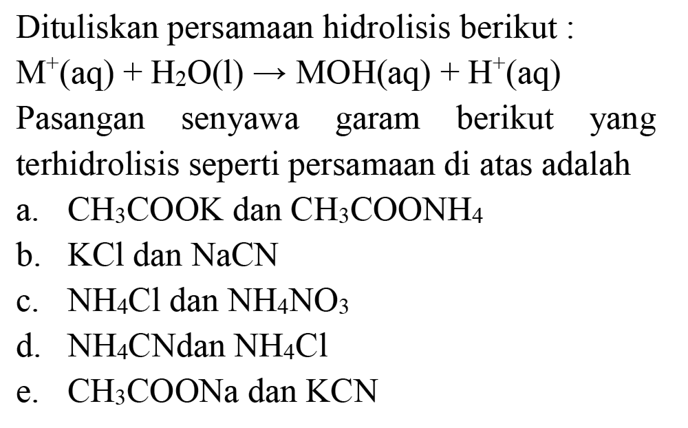 Dituliskan persamaan hidrolisis berikut :

M^(+)(aq)+H_(2) O(l) -> MOH(aq)+H^(+)(aq)

Pasangan senyawa garam berikut yang terhidrolisis seperti persamaan di atas adalah
a.  CH_(3) COOK  dan  CH_(3) COONH_(4) 
b.  KCl  dan  NaCN 
c.  NH_(4) Cl  dan  NH_(4) NO_(3) 
d.  NH_(4) CNdan NH_(4) Cl 
e.  CH_(3) COONa  dan  KCN 