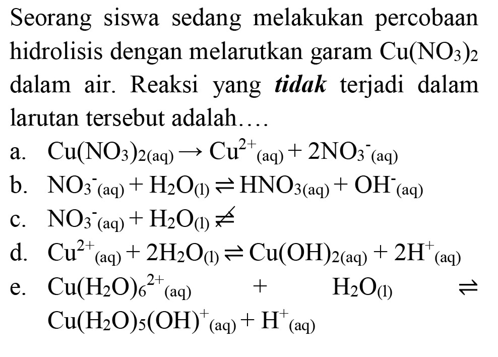 Seorang siswa sedang melakukan percobaan hidrolisis dengan melarutkan garam  Cu(NO_(3))_(2)  dalam air. Reaksi yang tidak terjadi dalam larutan tersebut adalah...
a.  Cu(NO_(3))_(2(aq)) -> Cu^(2+)(aq)+2 NO_(3)^(-)/( )_((aq)) 
b.  NO_(3)^(-)/( )_((aq))+H_(2) O_((l)) leftharpoons HNO_(3(aq))+OH^(-)(aq) 
c.  NO_(3)^(-)(aq)+H_(2) O_((1)) not segitigaq 
d.  Cu_((aq))^(2+)+2 H_(2) O_((l)) leftharpoons Cu(OH)_(2(aq))+2 H_((aq))^(+) 
e.  Cu(H_(2) O)_(6)/( )^(2+)/( )_((aq))+H_(2) O_((l)) leftharpoons   Cu(H_(2) O)_(5)(OH)^(+)/( )_((aq))+H^(+)(aq) 