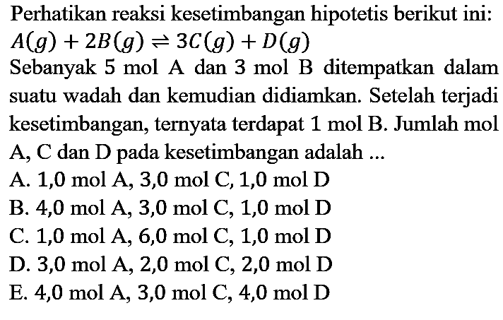 Perhatikan reaksi kesetimbangan hipotetis berikut ini : A (g) + 2B (g) <=> 3C (g) + D (g) Sebanyak 5 mol A dan 3 mol B ditempatkan dalam suatu wadah dan kemudian didiamkan. Setelah terjadi kesetimbangan, ternyata terdapat 1 mol B. Jumlah mol A, C dan D pada kesetimbangan adalah ...