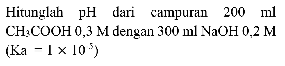 Hitunglah  pH  dari campuran  200 ml   CH_(3) COOH 0,3 M  dengan  300 ml NaOH  0,2 M 

(Ka=1 x 10^(-5))

