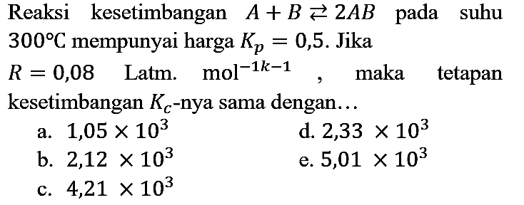 Reaksi kesetimbangan A + B <=> 2AB pada suhu 300 C mempunyai harga Kp=0,5. Jika R=0,08 L atm. mol^(-1k - 1), maka tetapan
kesetimbangan Kc -nya sama dengan...