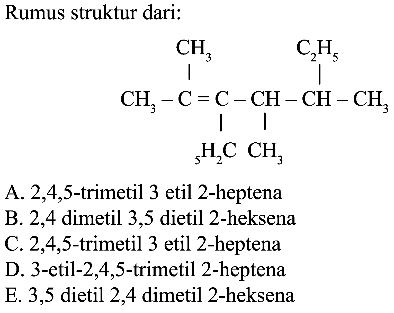 Rumus struktur dari:
CH3 C2H5 CH3 C C CH CH CH3 5H2C CH3
A.  2,4,5 -trimetil 3 etil 2 -heptena
B. 2,4 dimetil 3,5 dietil 2-heksena
C.  2,4,5 -trimetil 3 etil 2-heptena
D. 3-etil-2,4,5-trimetil 2-heptena
E. 3,5 dietil 2,4 dimetil 2 -heksena