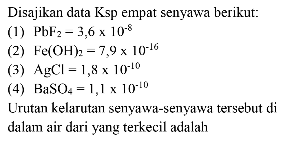 Disajikan data Ksp empat senyawa berikut:
(1)  PbF2=3,6 x 10^(-8) 
2  Fe(OH)2=7,9 x 10^(-16) 
2  AgCl=1,8 x 10^(-10) 
2  BaSO4=1,1 x 10^(-10) 
Urutan kelarutan senyawa-senyawa tersebut di dalam air dari yang terkecil adalah