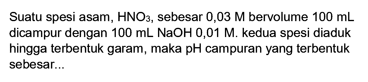 Suatu spesi asam,  HNO3 , sebesar  0,03 M  bervolume  100 mL  dicampur dengan  100 mL NaOH 0,01 M . kedua spesi diaduk hingga terbentuk garam, maka  pH  campuran yang terbentuk sebesar...