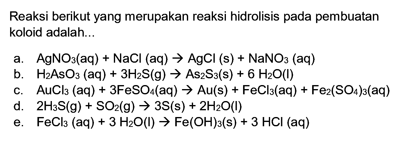 Reaksi berikut yang merupakan reaksi hidrolisis pada pembuatan koloid adalah...
a.  AgNO_(3)(aq)+NaCl(aq) -> AgCl(s)+NaNO_(3)(aq) 
b.  H_(2) AsO_(3)(aq)+3 H_(2) ~S(~g) -> As_(2) ~S_(3)(~s)+6 H_(2) O(l) 
c.  AuCl_(3)(aq)+3 FeSO_(4)(aq) -> Au(s)+FeCl_(3)(aq)+Fe_(2)(SO_(4))_(3)(aq) 
d.  2 H_(3) ~S(~g)+SO_(2)(~g) -> 3 ~S(~s)+2 H_(2) O(l) 
e.  FeCl_(3)(aq)+3 H_(2) O(I) -> Fe(OH)_(3)(~s)+3 HCl(aq) 