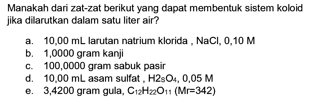 Manakah dari zat-zat berikut yang dapat membentuk sistem koloid jika dilarutkan dalam satu liter air?
a.   10,00 ~mL  larutan natrium klorida ,  NaCl, 0,10 M 
b. 1,0000 gram kanji
c. 100,0000 gram sabuk pasir
d.  10,00 ~mL  asam sulfat ,  H_(2) sO_(4), 0,05 M 
e. 3,4200 gram gula,  C_(12) H_(22) O_(11)(Mr=342) 