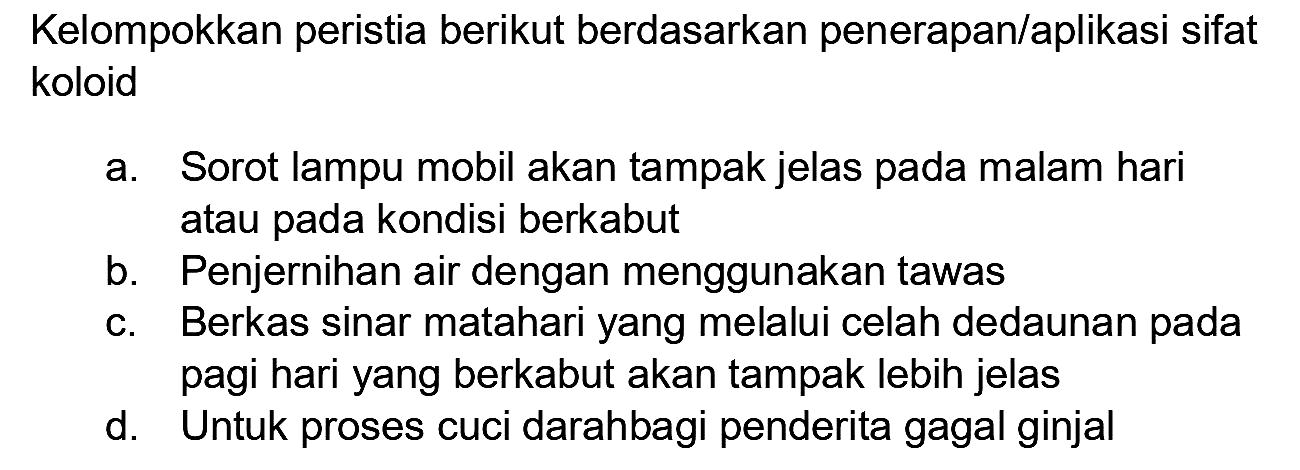 Kelompokkan peristia berikut berdasarkan penerapan/aplikasi sifat koloid
a. Sorot lampu mobil akan tampak jelas pada malam hari atau pada kondisi berkabut
b. Penjernihan air dengan menggunakan tawas
c. Berkas sinar matahari yang melalui celah dedaunan pada pagi hari yang berkabut akan tampak lebih jelas
d. Untuk proses cuci darahbagi penderita gagal ginjal