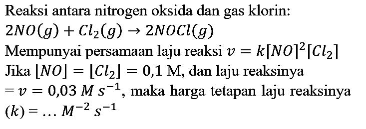 Reaksi antara nitrogen oksida dan gas klorin:  2 NO(g)+Cl2(g) -> 2 NOCl(g) 
Mempunyai persamaan laju reaksi  v=k[N O]^(2)[Cl2]  Jika  [NO]=[Cl2]=0,1 M , dan laju reaksinya  =v=0,03 M s^(-1) , maka harga tetapan laju reaksinya  (k)=... M^(-2) s^(-1) 