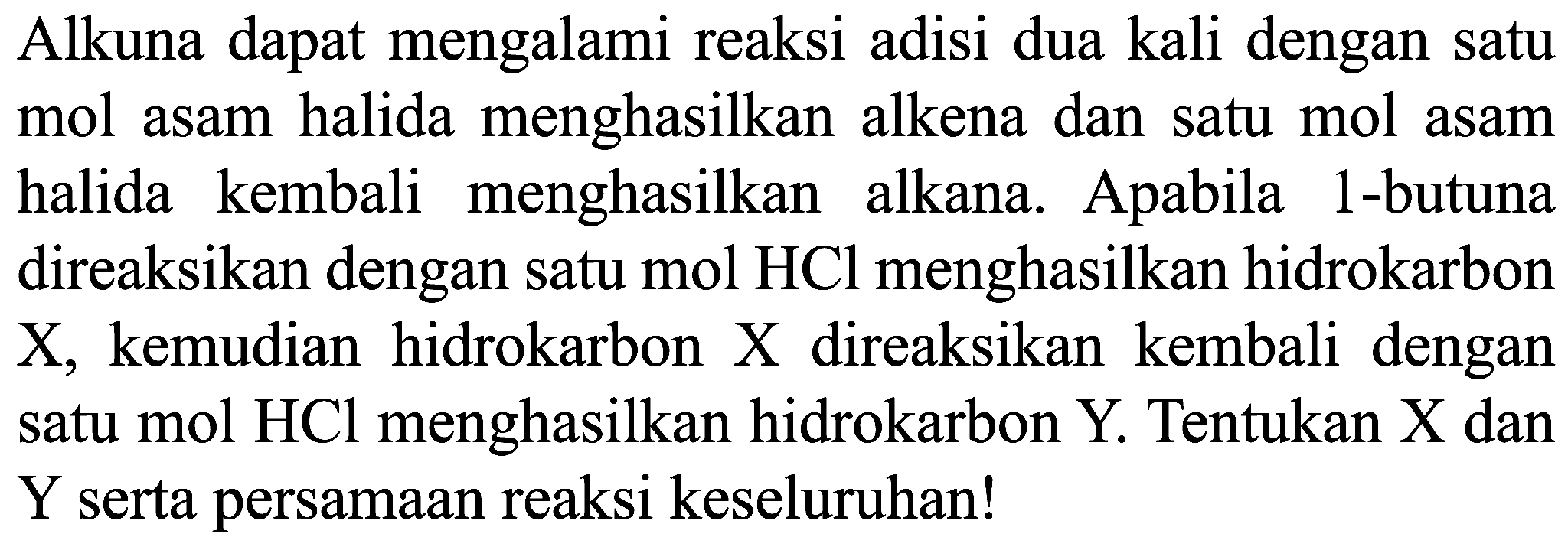 Alkuna dapat mengalami reaksi adisi dua kali dengan satu mol asam halida menghasilkan alkena dan satu mol asam halida kembali menghasilkan alkana. Apabila 1-butuna direaksikan dengan satu mol HCl menghasilkan hidrokarbon X , kemudian hidrokarbon X direaksikan kembali dengan satu mol HCl menghasilkan hidrokarbon Y. Tentukan X dan Y serta persamaan reaksi keseluruhan! 