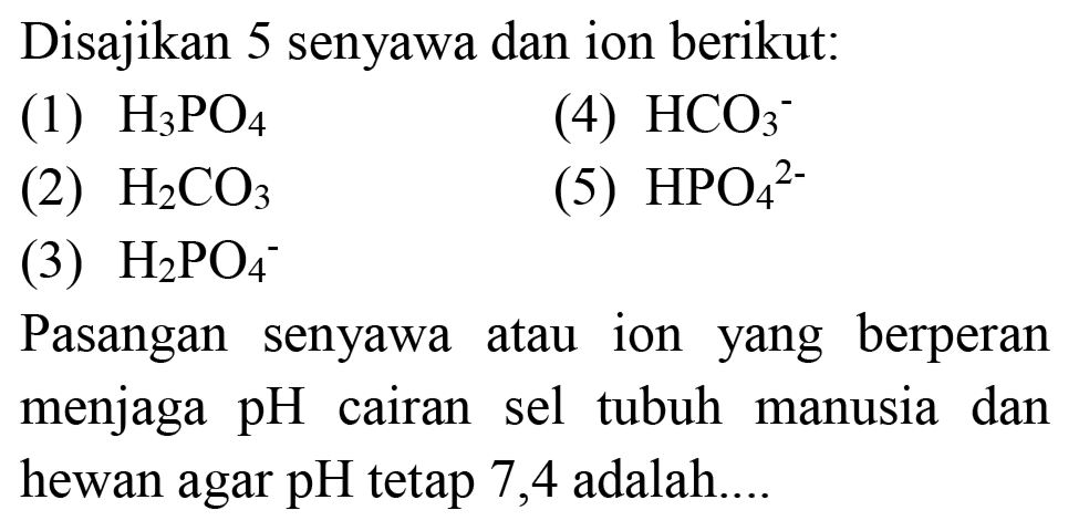 Disajikan 5 senyawa dan ion berikut:
(1)  H_(3) PO_(4) 
(4)  HCO_(3)^(-) 
(2)  H_(2) CO_(3) 
(5)  HPO_(4)/( )^(2-) 
(3)  H_(2) PO_(4)^(-) 
Pasangan senyawa atau ion yang berperan menjaga pH cairan sel tubuh manusia dan hewan agar  pH  tetap 7,4 adalah....