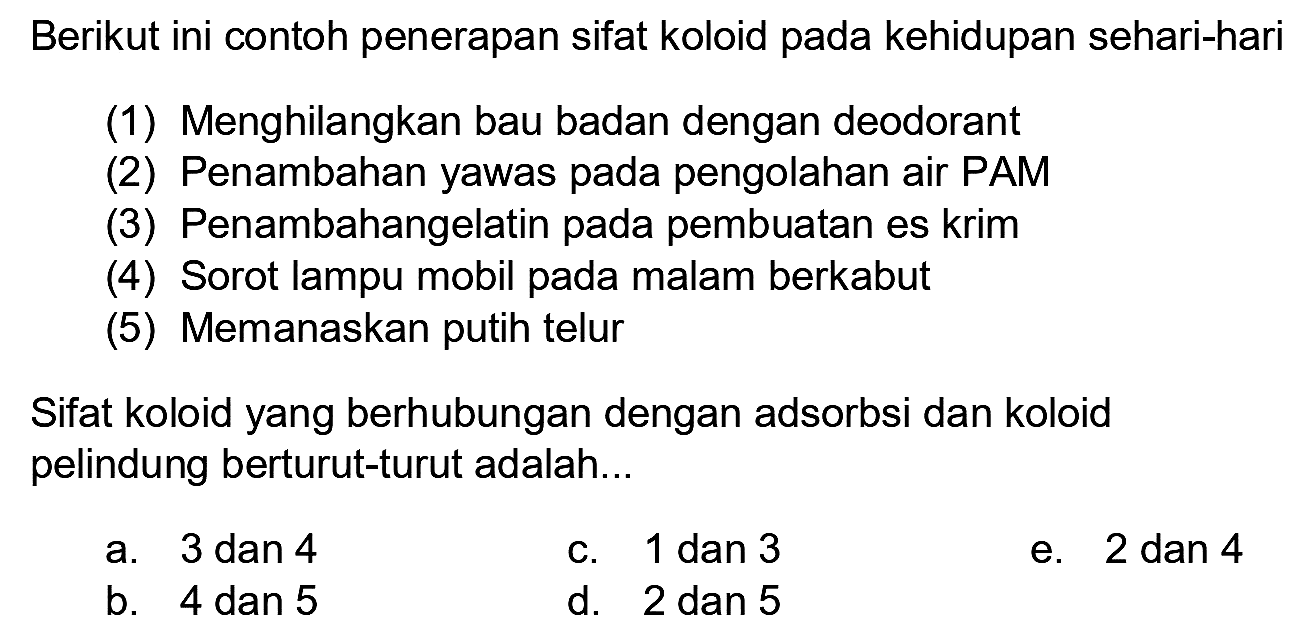 Berikut ini contoh penerapan sifat koloid pada kehidupan sehari-hari
(1) Menghilangkan bau badan dengan deodorant
(2) Penambahan yawas pada pengolahan air PAM
(3) Penambahangelatin pada pembuatan es krim
(4) Sorot lampu mobil pada malam berkabut
(5) Memanaskan putih telur
Sifat koloid yang berhubungan dengan adsorbsi dan koloid pelindung berturut-turut adalah...
a. 3 dan 4
c. 1 dan 3
e. 2 dan 4
b. 4 dan 5
d. 2 dan 5