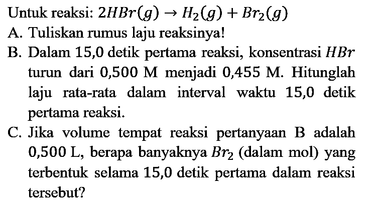 Untuk reaksi:  2 HBr(g) -> H2(g)+Br_(2)(g) 
A. Tuliskan rumus laju reaksinya!
B. Dalam 15,0 detik pertama reaksi, konsentrasi  HBr  turun dari 0,500  M  menjadi 0,455 M. Hitunglah laju rata-rata dalam interval waktu 15,0 detik pertama reaksi.
C. Jika volume tempat reaksi pertanyaan B adalah 0,500 L, berapa banyaknya  B r_(2)  (dalam mol) yang terbentuk selama 15,0 detik pertama dalam reaksi tersebut?