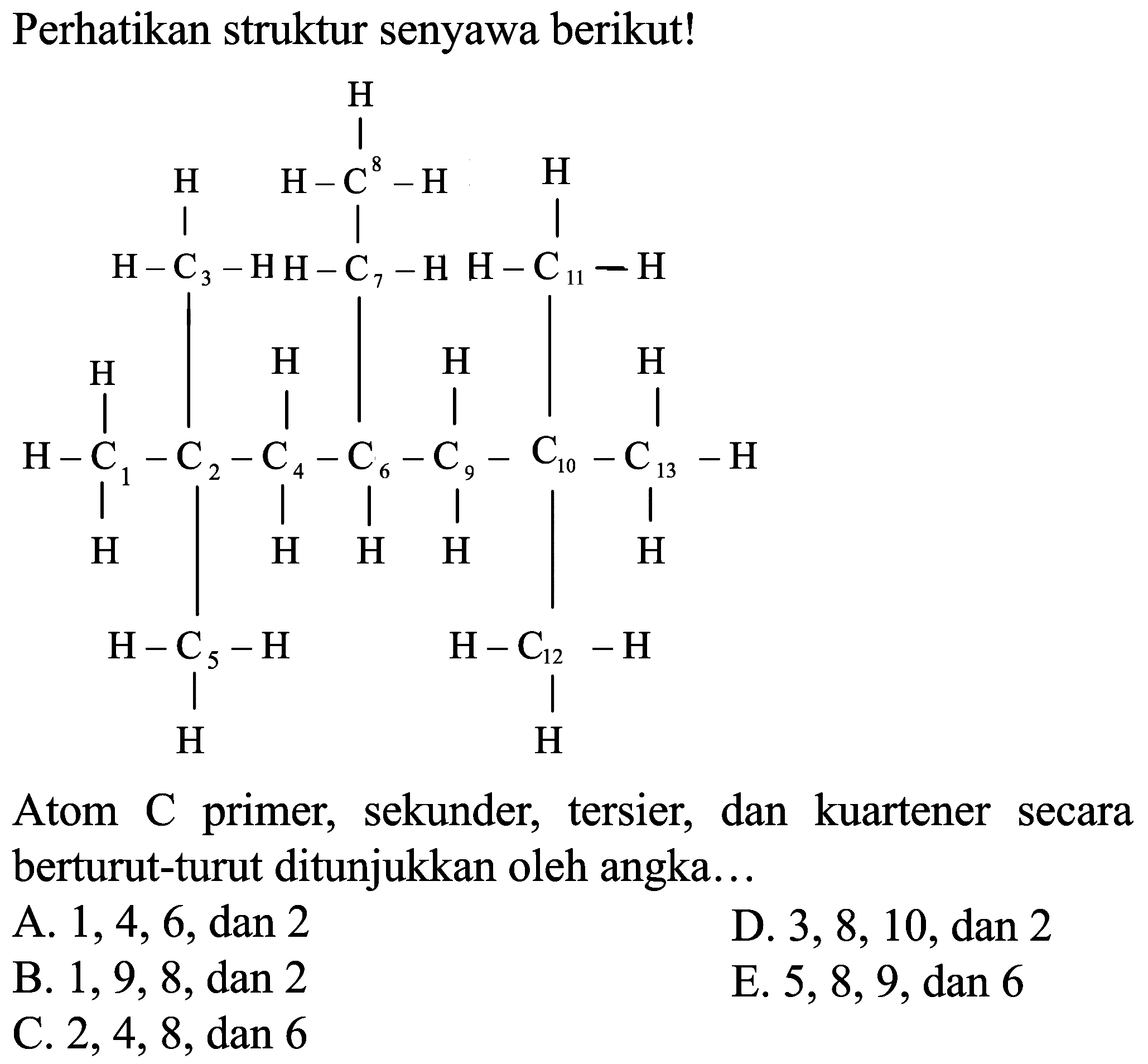 Perhatikan struktur senyawa berikut!
CC(C)C
Atom C primer, sekunder, tersier, dan kuartener secara berturut-turut ditunjukkan oleh angka...
A.  1,4,6 , dan 2
D.  3,8,10 , dan 2
B.  1,9,8 , dan 2
E.  5,8,9 , dan 6
C.  2,4,8 , dan 6