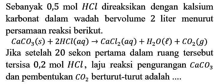 Sebanyak 0,5 mol HCl direaksikan dengan kalsium karbonat dalam wadah bervolume 2 liter menurut persamaan reaksi berikut.
 CaCO_(3)(s)+2 HCl(a q) -> CaCl2(a q)+H2 O(l)+CO2(g)  Jika setelah 20 sekon pertama dalam ruang tersebut tersisa 0,2 mol  HCl , laju reaksi pengurangan  CaCO3 dan pembentukan  CO2  berturut-turut adalah ....