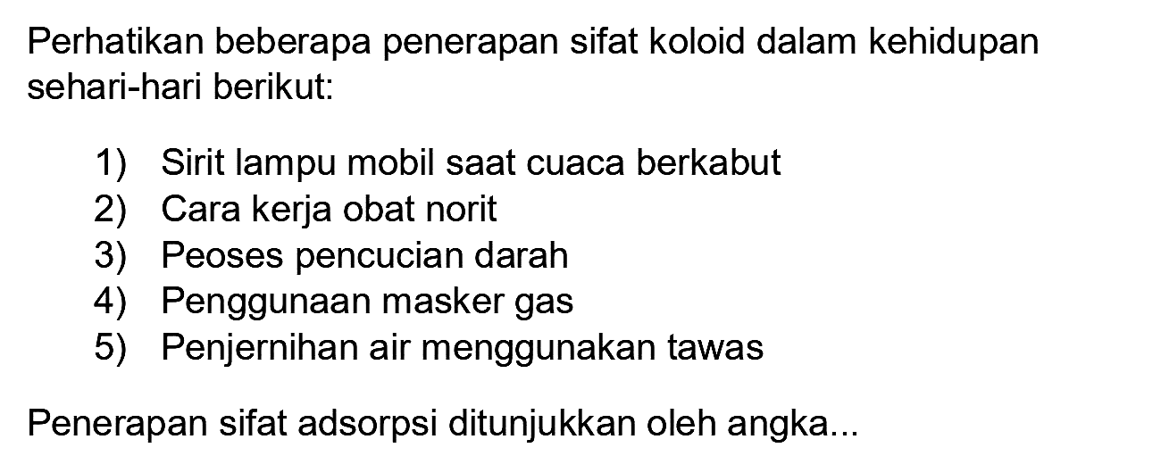 Perhatikan beberapa penerapan sifat koloid dalam kehidupan sehari-hari berikut:
1) Sirit lampu mobil saat cuaca berkabut
2) Cara kerja obat norit
3) Peoses pencucian darah
4) Penggunaan masker gas
5) Penjernihan air menggunakan tawas
Penerapan sifat adsorpsi ditunjukkan oleh angka...