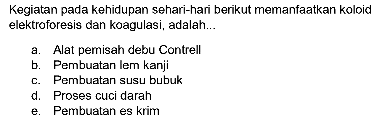 Kegiatan pada kehidupan sehari-hari berikut memanfaatkan koloid elektroforesis dan koagulasi, adalah...
a. Alat pemisah debu Contrell
b. Pembuatan lem kanji
c. Pembuatan susu bubuk
d. Proses cuci darah
e. Pembuatan es krim