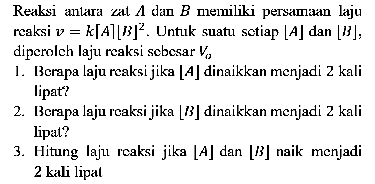 Reaksi antara zat  A  dan  B  memiliki persamaan laju reaksi  v=k[A][B]^(2) . Untuk suatu setiap  [A]  dan  [B] , diperoleh laju reaksi sebesar  V_(o) 
1. Berapa laju reaksi jika  [A]  dinaikkan menjadi 2 kali lipat?
2. Berapa laju reaksi jika  [B]  dinaikkan menjadi 2 kali lipat?
3. Hitung laju reaksi jika  [A]  dan  [B]  naik menjadi 2 kali lipat