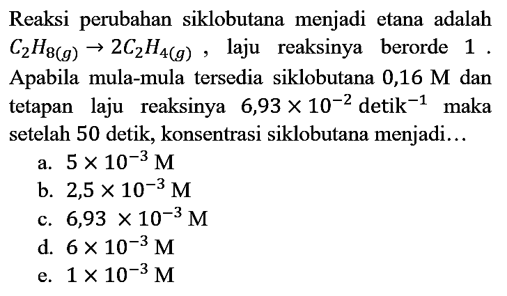 Reaksi perubahan siklobutana menjadi etana adalah  C_(2) H_(8(g)) -> 2 C_(2) H_(4(g)) , laju reaksinya berorde 1 . Apabila mula-mula tersedia siklobutana 0,16  M  dan tetapan laju reaksinya  6,93 x 10^(-2)  detik  ^(-1)  maka setelah 50 detik, konsentrasi siklobutana menjadi...