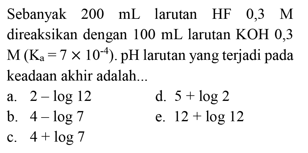 Sebanyak  200 ~mL  larutan HF  0,3  M  direaksikan dengan  100 ~mL  larutan  KOH 0,3   M(K_(a)=7 x 10^(-4)) . pH  larutan yang terjadi pada keadaan akhir adalah...
a.  2-log 12 
d.  5+log 2 
b.  4-log 7 
e.  12+log 12 
c.  4+log 7 