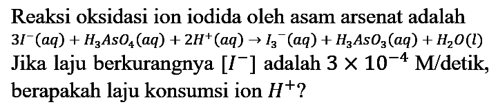 Reaksi oksidasi ion iodida oleh asam arsenat adalah  3 I^(-)(a q)+H_(3) A_(3) O_(4)(a q)+2 H^(+)(a q) -> I_(3)/( )^(-)(a q)+H_(3) A_(3) O_(3)(a q)+H2 O(l)  Jika laju berkurangnya  [I^(-)] adalah  3 x 10^(-4) M /  detik, berapakah laju konsumsi ion  H^(+) ?