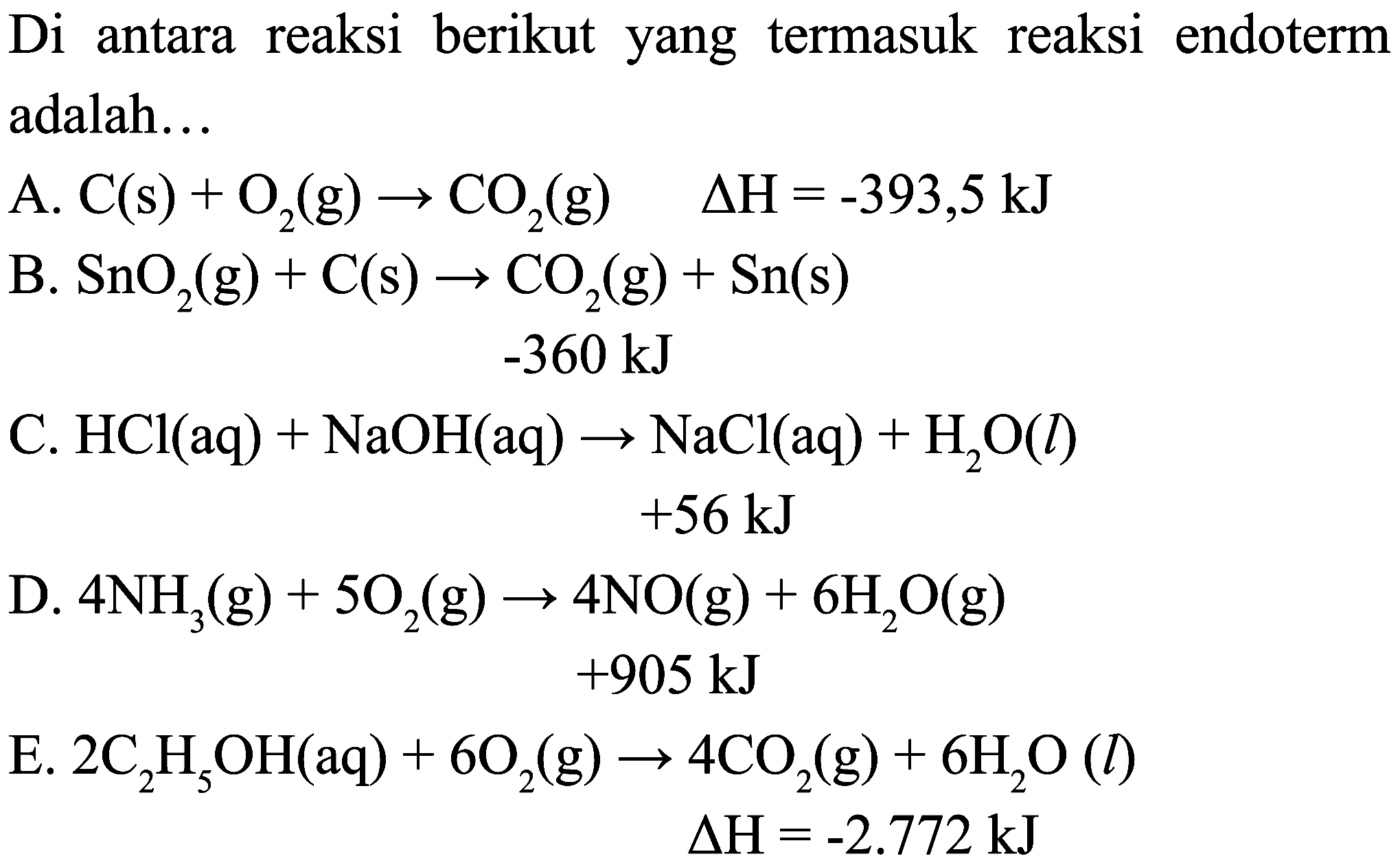 Di antara reaksi berikut yang termasuk reaksi endoterm adalah...
A.  C(s)+O_(2)(g) -> CO_(2)(g)  Delta H=-393,5 ~kJ 
B.  SnO_(2)(g)+C(s) -> CO_(2)(g)+Sn(s) 
 -360 ~kJ 
C.  HCl(aq)+NaOH(aq) -> NaCl(aq)+H_(2) O(l) 
 +56 ~kJ 
D.  4 NH_(3)(g)+5 O_(2)(g) -> 4 NO(g)+6 H_(2) O(g) 
 +905 ~kJ 
E.  2 C_(2) H_(5) OH(aq)+6 O_(2)(g) -> 4 CO_(2)(g)+6 H_(2) O(l) 
 Delta H=-2.772 ~kJ 