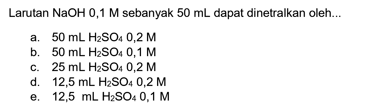 Larutan  NaOH 0,1 M  sebanyak  50 ~mL  dapat dinetralkan oleh..
a.  50 ~mL H_(2) SO_(4) 0,2 M 
b.  50 ~mL H_(2) SO_(4) 0,1 M 
c.  25 ~mL H_(2) SO_(4) 0,2 M 
d.  12,5 ~mL H_(2) SO_(4) 0,2 M 
e.  12,5 ~mL H_(2) SO_(4) 0,1 M 