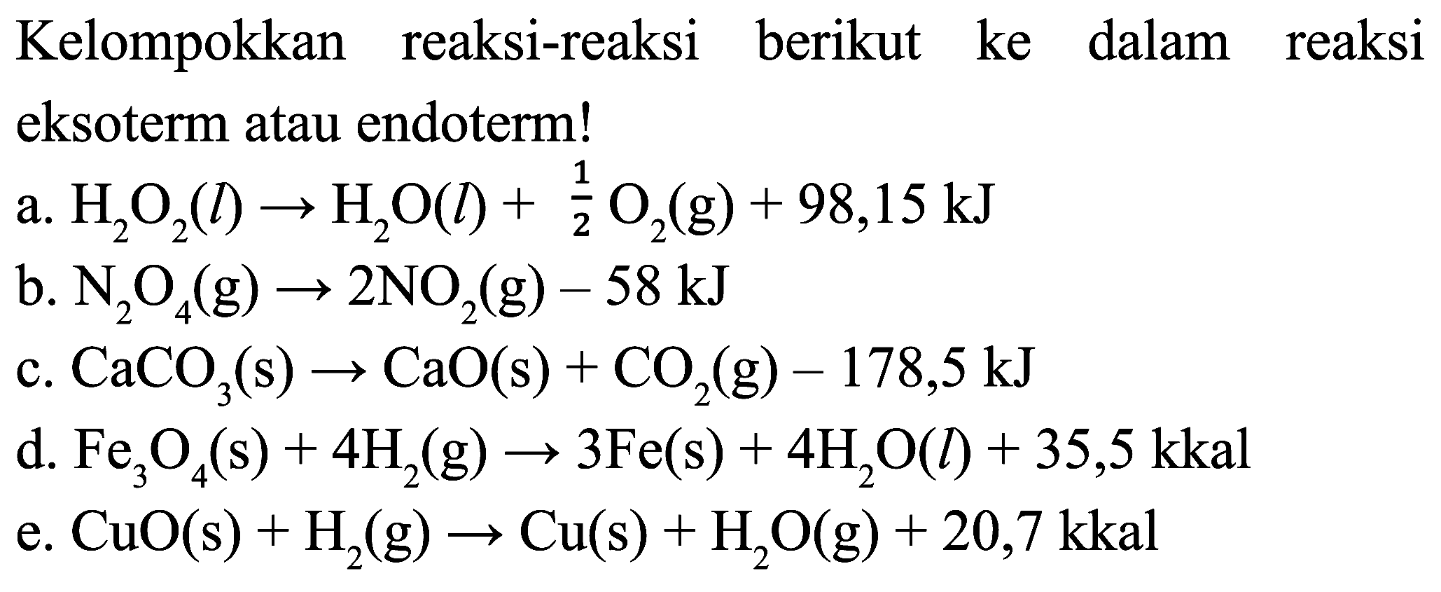 Kelompokkan reaksi-reaksi berikut ke dalam reaksi eksoterm atau endoterm!
a.  H_(2) O_(2)(l) -> H_(2) O(l)+(1)/(2) O_(2)(g)+98,15 ~kJ 
b.  N_(2) O_(4)(g) -> 2 NO_(2)(g)-58 ~kJ 
c.  CaCO_(3)(s) -> CaO(s)+CO_(2)(g)-178,5 ~kJ 
d.  Fe_(3) O_(4)(s)+4 H_(2)(g) -> 3 Fe(s)+4 H_(2) O(l)+35,5 kkal 
e.  CuO(s)+H_(2)(g) -> Cu(s)+H_(2) O(g)+20,7 kkal 