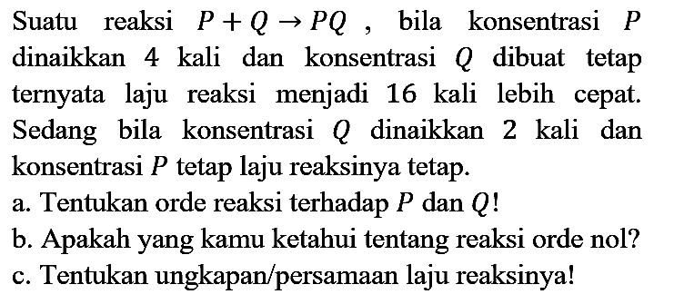 Suatu reaksi  P+Q -> P Q , bila konsentrasi  P  dinaikkan 4 kali dan konsentrasi  Q  dibuat tetap ternyata laju reaksi menjadi 16 kali lebih cepat. Sedang bila konsentrasi  Q  dinaikkan 2 kali dan konsentrasi  P  tetap laju reaksinya tetap.
a. Tentukan orde reaksi terhadap  P  dan  Q  !
b. Apakah yang kamu ketahui tentang reaksi orde nol?
c. Tentukan ungkapan/persamaan laju reaksinya!