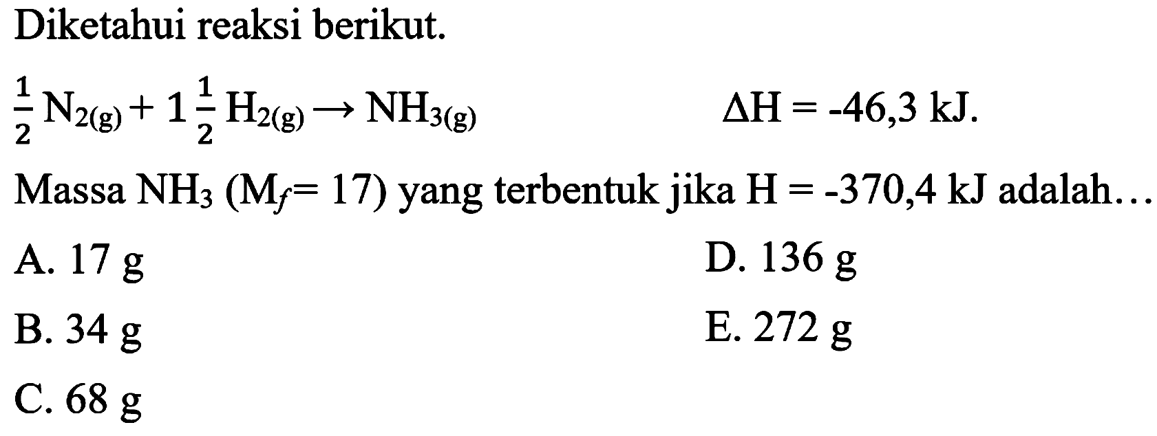 Diketahui reaksi berikut.

(1)/(2) N_(2(g))+1 (1)/(2) H_(2(g)) -> NH_(3(g))  Delta H=-46,3 ~kJ  {. )

Massa  NH_(3)(M_(f)=17)  yang terbentuk jika  H=-370,4 ~kJ  adalah...