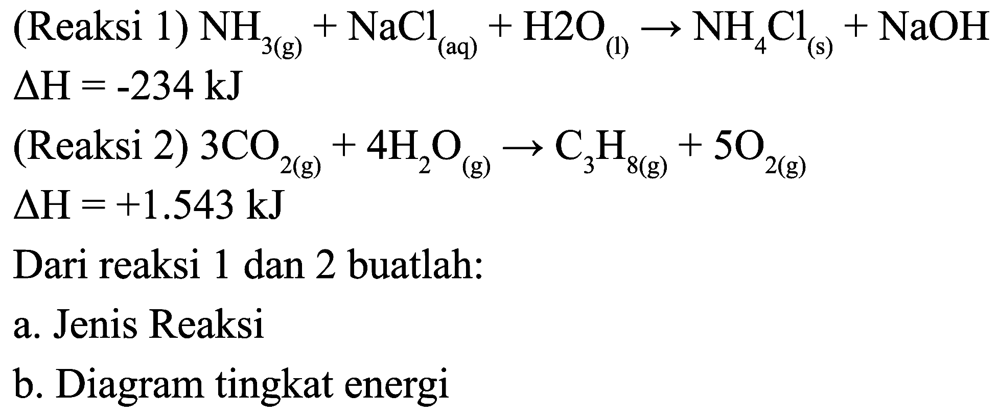  Delta H=-234 ~kJ 
(Reaksi 2)  3 CO_(2(g))+4 H_(2) O_((g)) -> C_(3) H_(8(g))+5 O_(2(g)) 
 Delta H=+1.543 ~kJ 
Dari reaksi 1 dan 2 buatlah:
a. Jenis Reaksi
b. Diagram tingkat energi