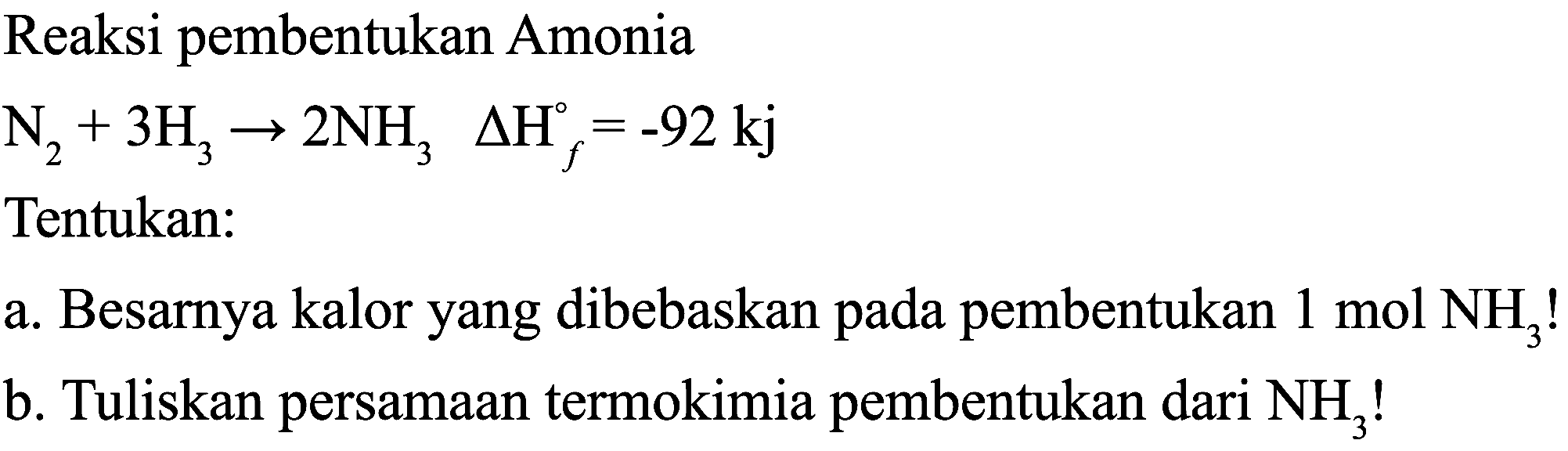 Reaksi pembentukan Amonia

N_(2)+3 H_(3) -> 2 NH_(3) Delta H_(f)=-92 kj

Tentukan:
a. Besarnya kalor yang dibebaskan pada pembentukan  1 mol  NH_(3)  !
b. Tuliskan persamaan termokimia pembentukan dari  NH_(3)  !