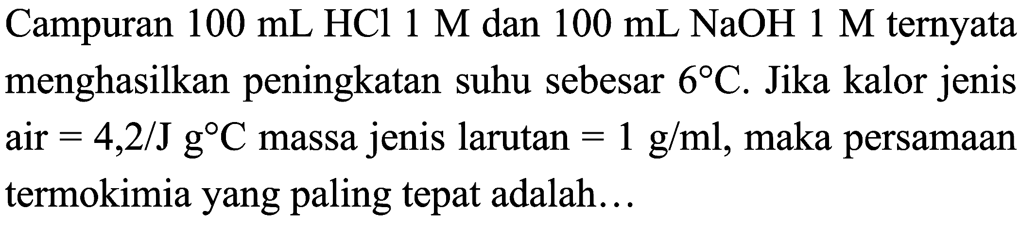 Campuran  100 mL HCl 1 M  dan  100 mL NaOH 1 M  ternyata menghasilkan peningkatan suhu sebesar  6 C . Jika kalor jenis air  =4,2 / J  C  massa jenis larutan  =1 g / ml , maka persamaan termokimia yang paling tepat adalah...