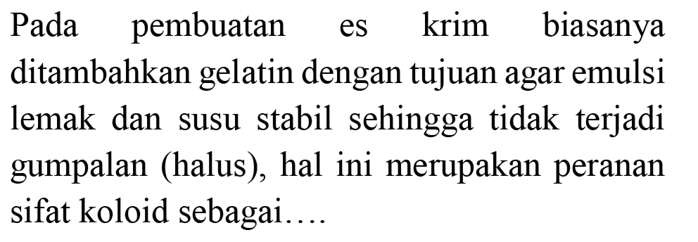 Pada pembuatan es krim biasanya ditambahkan gelatin dengan tujuan agar emulsi lemak dan susu stabil sehingga tidak terjadi gumpalan (halus), hal ini merupakan peranan sifat koloid sebagai....